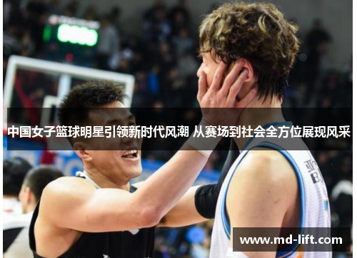 中国女子篮球明星引领新时代风潮 从赛场到社会全方位展现风采
