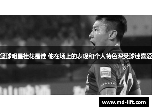 篮球明星桂花是谁 他在场上的表现和个人特色深受球迷喜爱