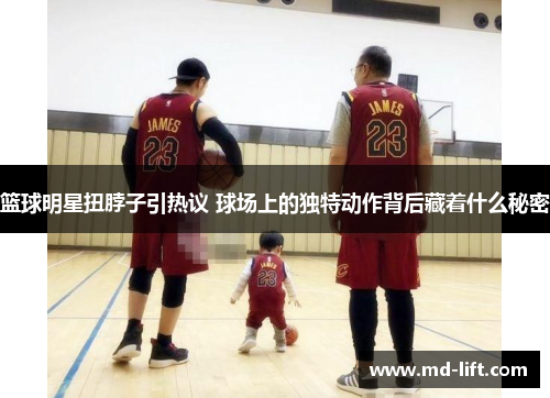 篮球明星扭脖子引热议 球场上的独特动作背后藏着什么秘密